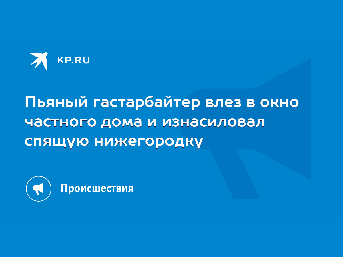 Пьяный гастарбайтер влез в окно частного дома и изнасиловал спящую  нижегородку - KP.RU