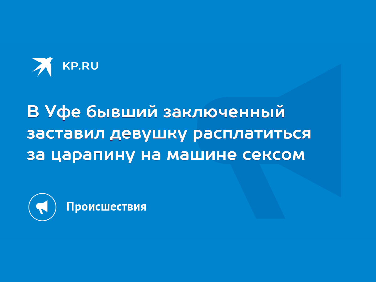 В Уфе бывший заключенный заставил девушку расплатиться за царапину на машине  сексом - KP.RU