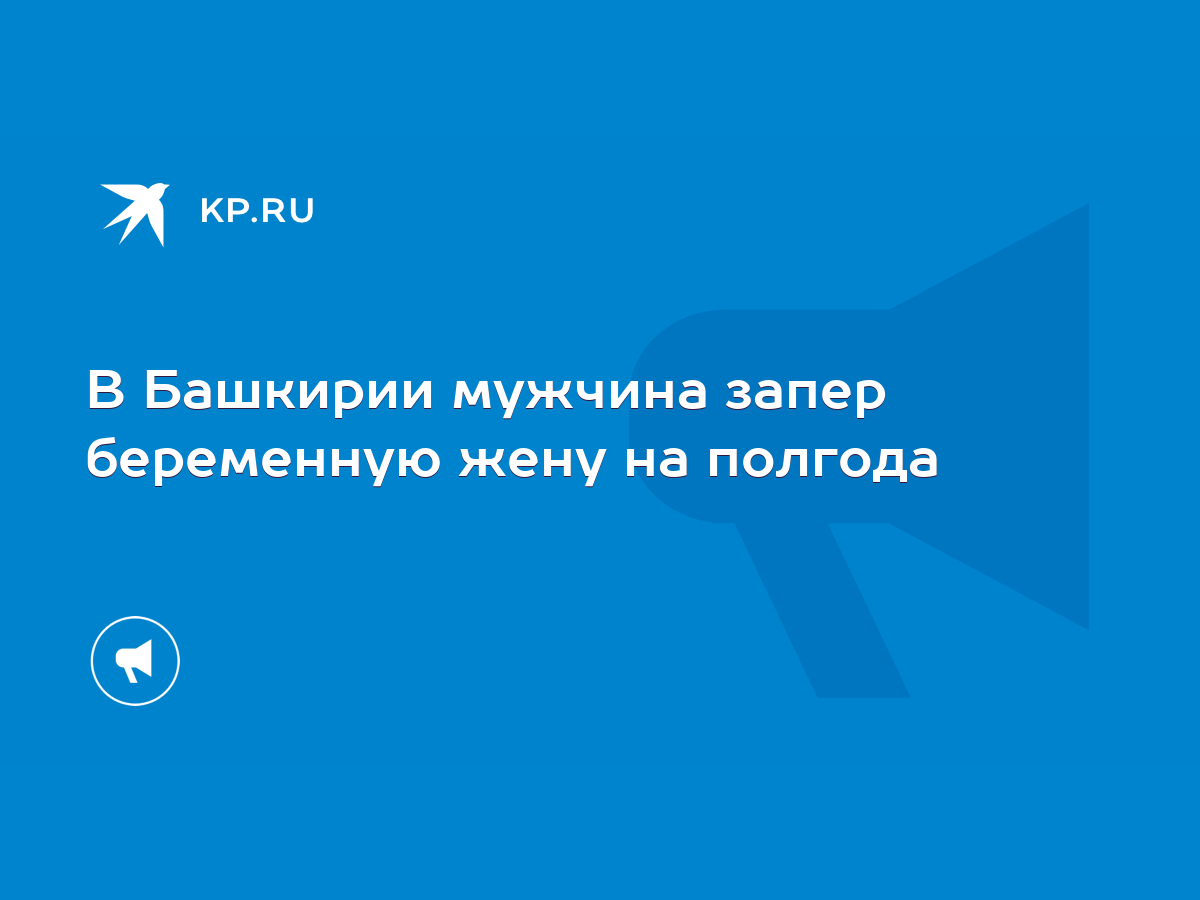 В Башкирии мужчина запер беременную жену на полгода - KP.RU