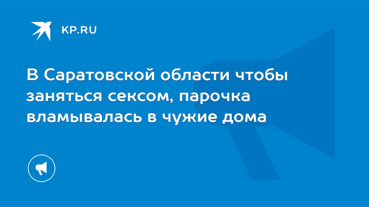 В Саратовской области чтобы заняться сексом, парочка вламывалась в чужие  дома - KP.RU