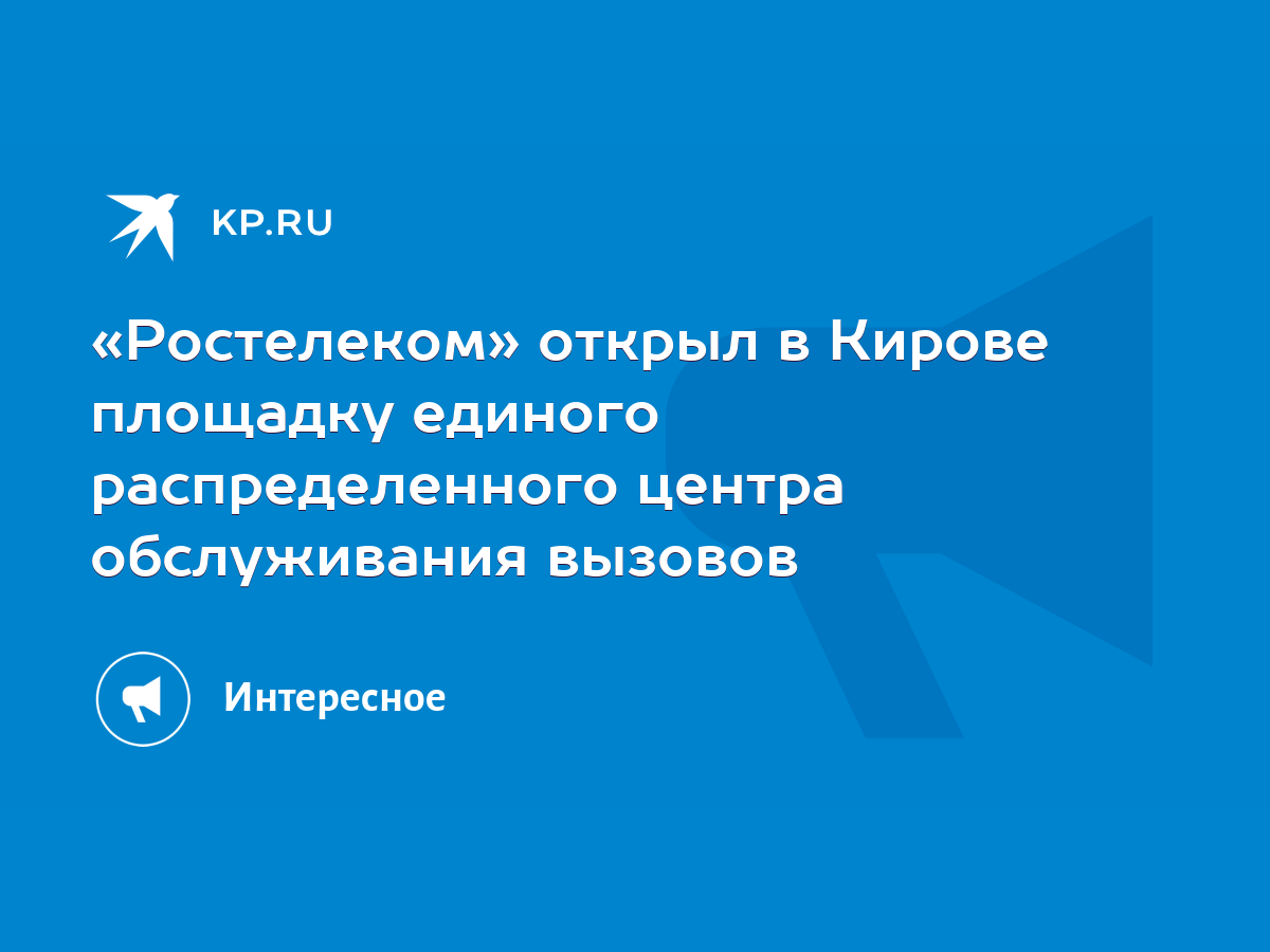 Ростелеком» открыл в Кирове площадку единого распределенного центра  обслуживания вызовов - KP.RU