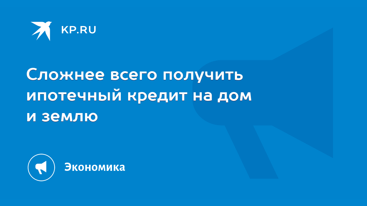 Сложнее всего получить ипотечный кредит на дом и землю - KP.RU