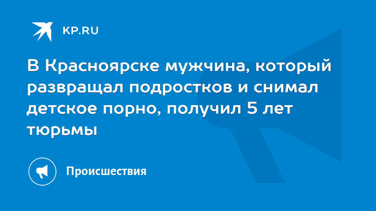 В Красноярске мужчина, который развращал подростков и снимал детское порно,  получил 5 лет тюрьмы - KP.RU