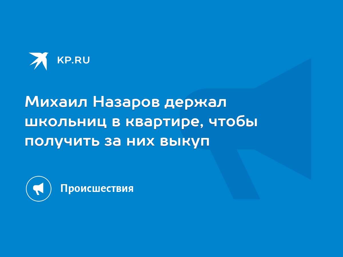 Михаил Назаров держал школьниц в квартире, чтобы получить за них выкуп -  KP.RU