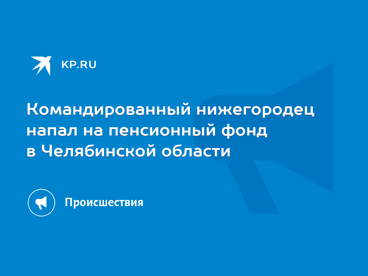 Командированный нижегородец напал на пенсионный фонд в Челябинской области  - KP.RU