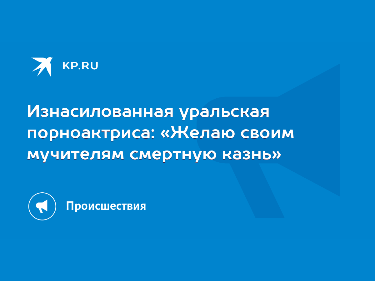 Изнасилованная уральская порноактриса: «Желаю своим мучителям смертную  казнь» - KP.RU