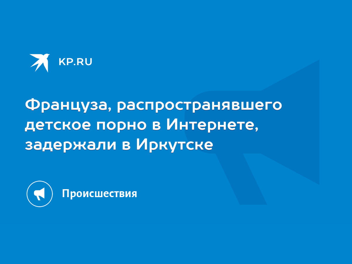 Француза, распространявшего детское порно в Интернете, задержали в Иркутске  - KP.RU