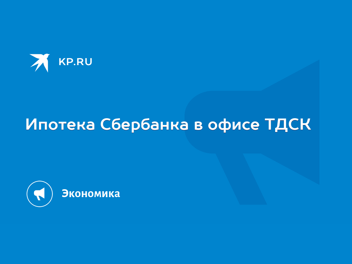 Ипотека Сбербанка в офисе ТДСК - KP.RU