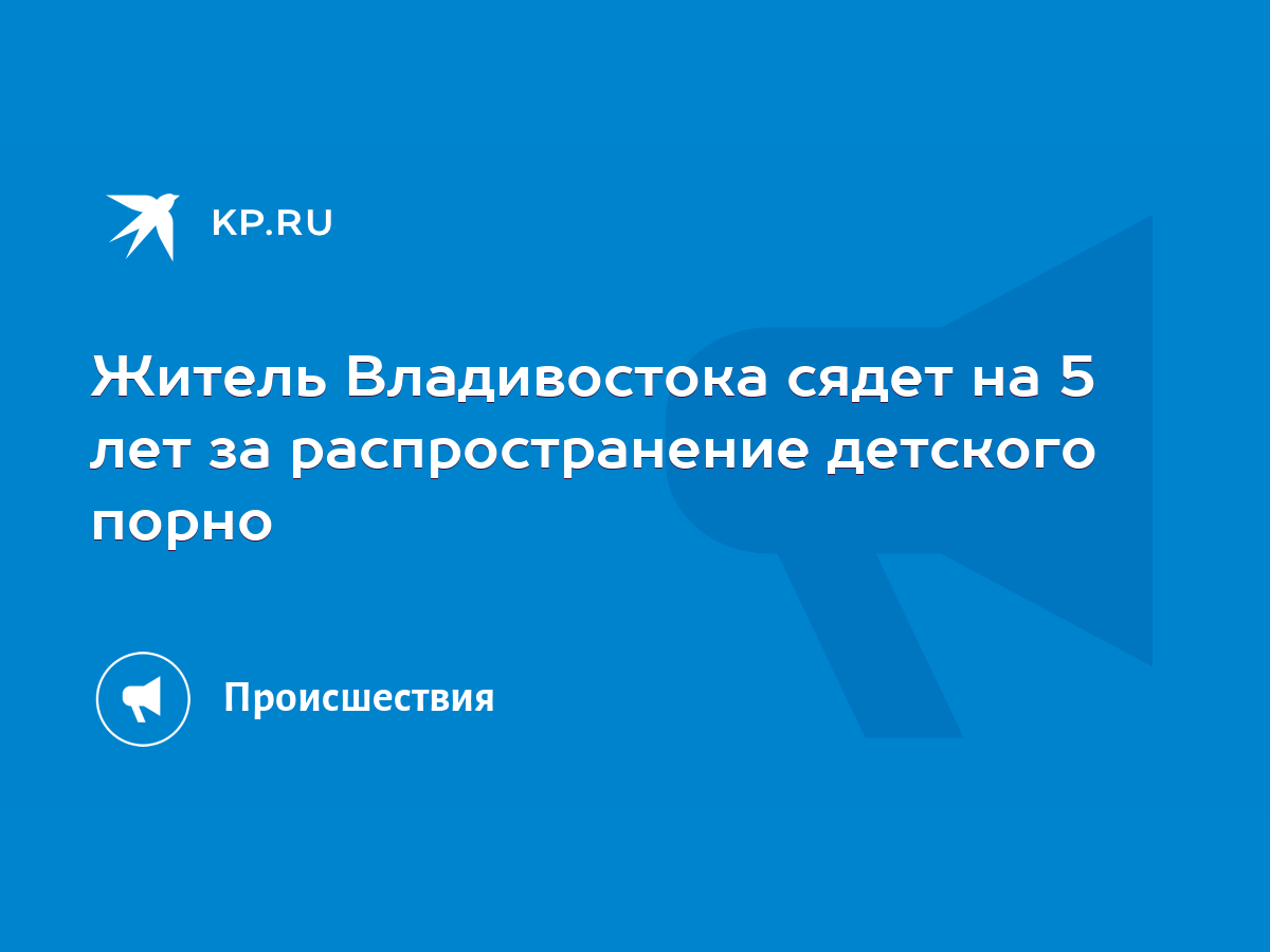 Житель Владивостока сядет на 5 лет за распространение детского порно - KP.RU