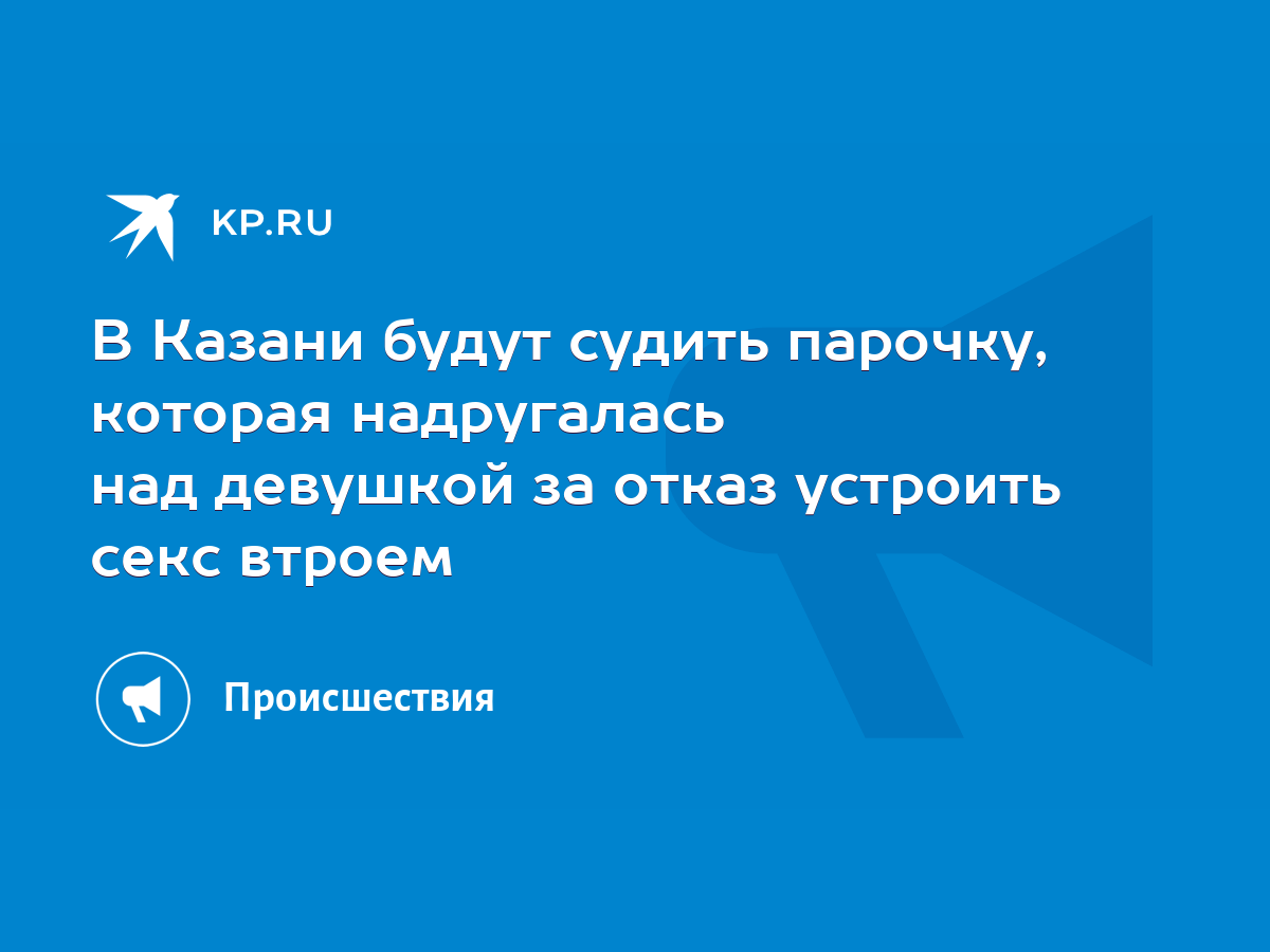 В Казани будут судить парочку, которая надругалась над девушкой за отказ  устроить секс втроем - KP.RU