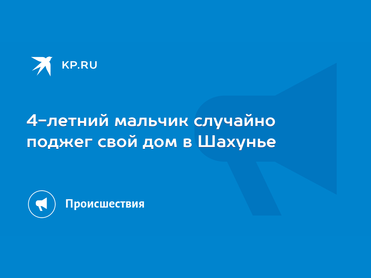 4-летний мальчик случайно поджег свой дом в Шахунье - KP.RU