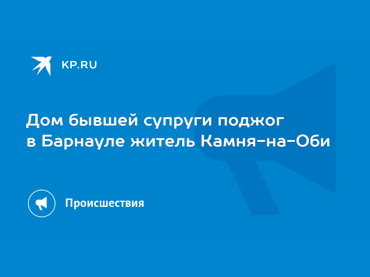 Дом бывшей супруги поджог в Барнауле житель Камня-на-Оби - KP.RU