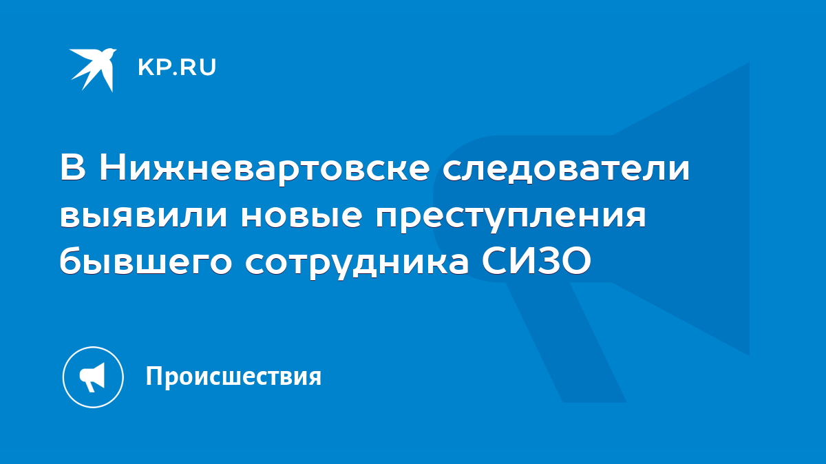 В Нижневартовске следователи выявили новые преступления бывшего сотрудника  СИЗО - KP.RU