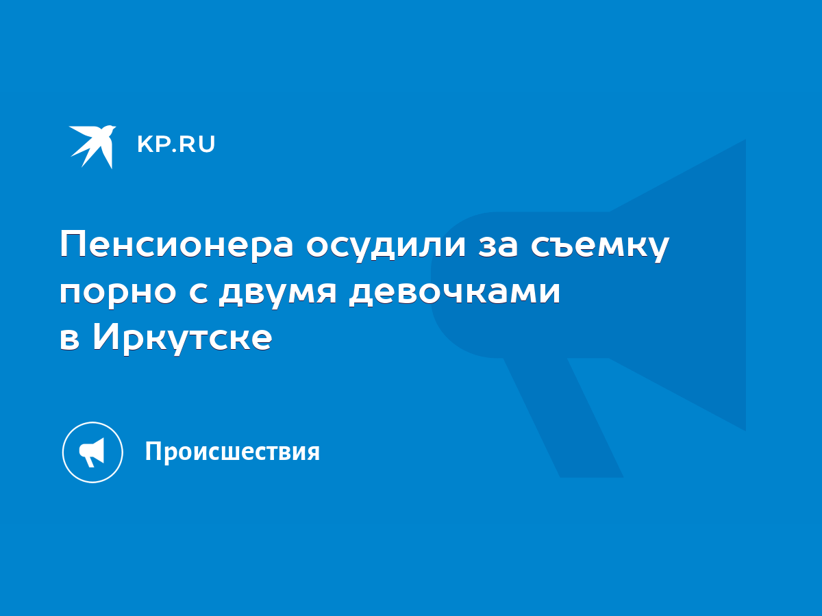 Пенсионера осудили за съемку порно с двумя девочками в Иркутске - KP.RU