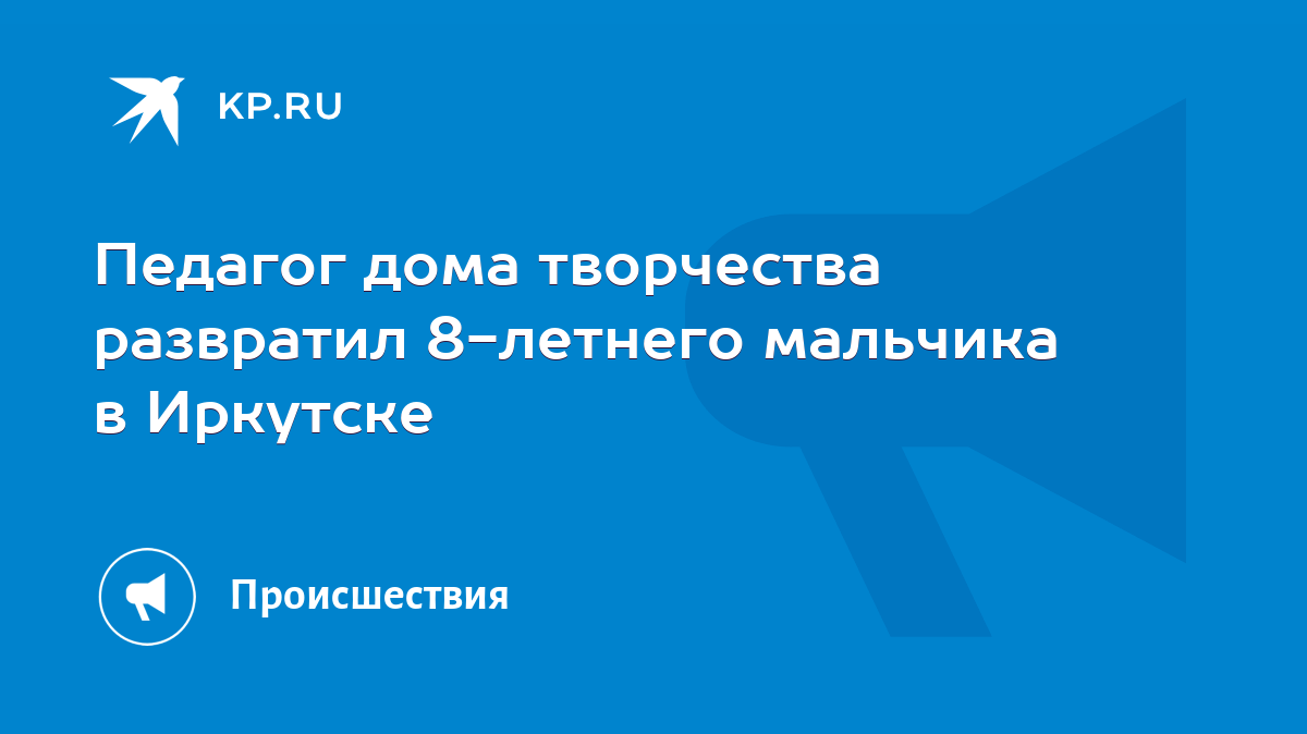 Педагог дома творчества развратил 8-летнего мальчика в Иркутске - KP.RU