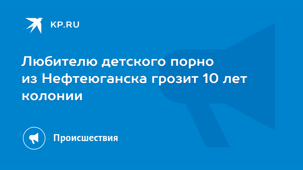 Любителю детского порно из Нефтеюганска грозит 10 лет колонии - KP.RU