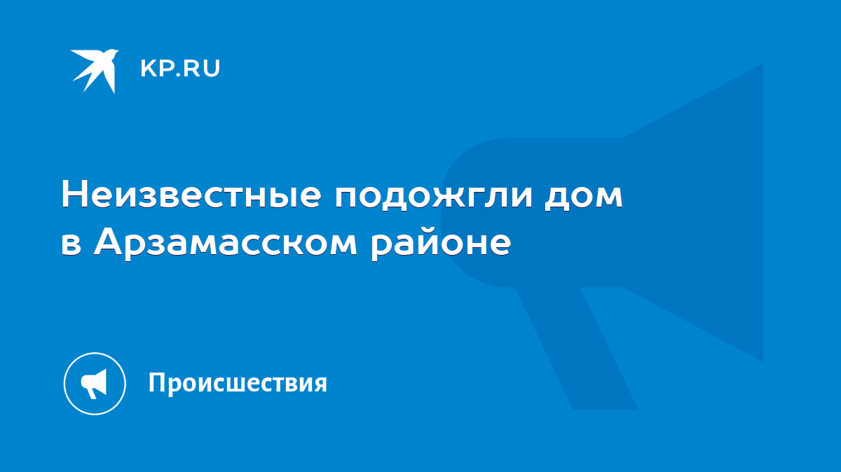 Неизвестные подожгли дом в Арзамасском районе - KP.RU