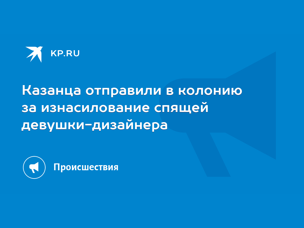 Казанца отправили в колонию за изнасилование спящей девушки-дизайнера -  KP.RU