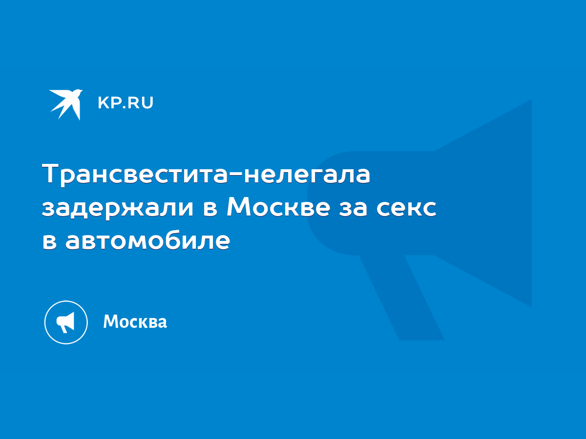 Трансвестита-нелегала задержали в Москве за секс в автомобиле - KP.RU