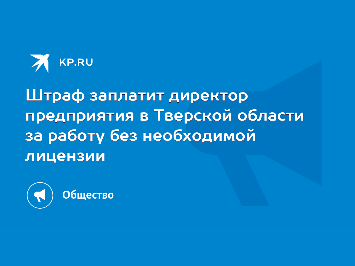 Штраф заплатит директор предприятия в Тверской области за работу без  необходимой лицензии - KP.RU