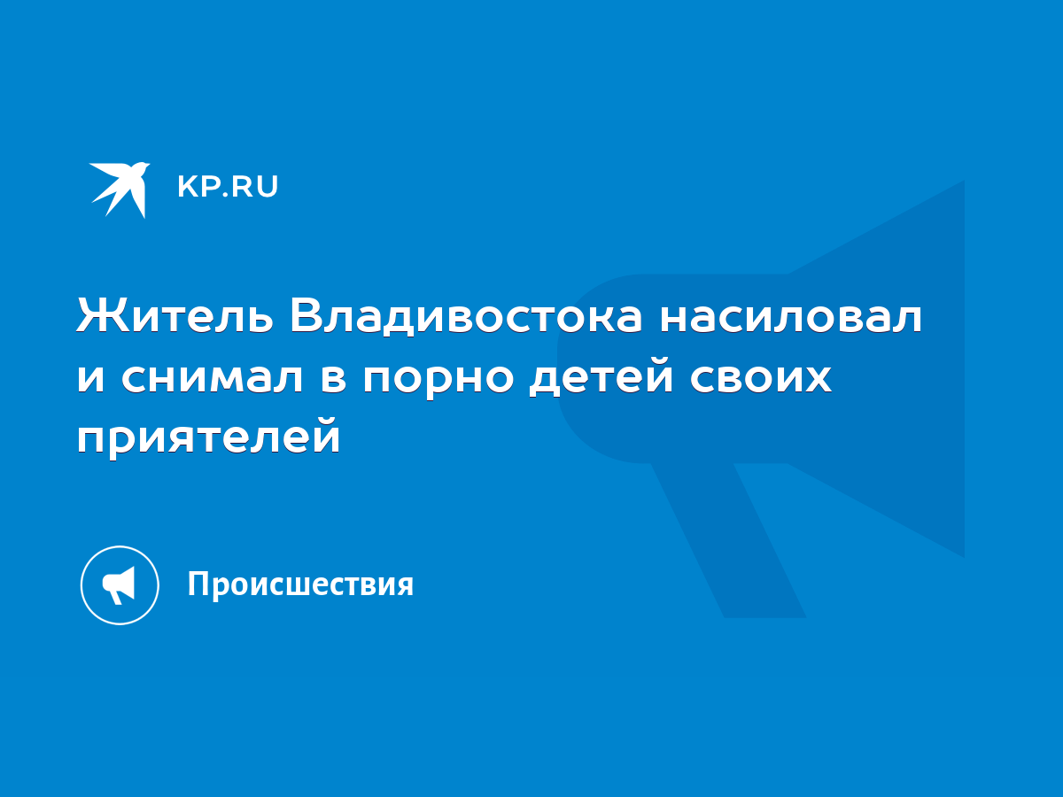 Житель Владивостока насиловал и снимал в порно детей своих приятелей - KP.RU