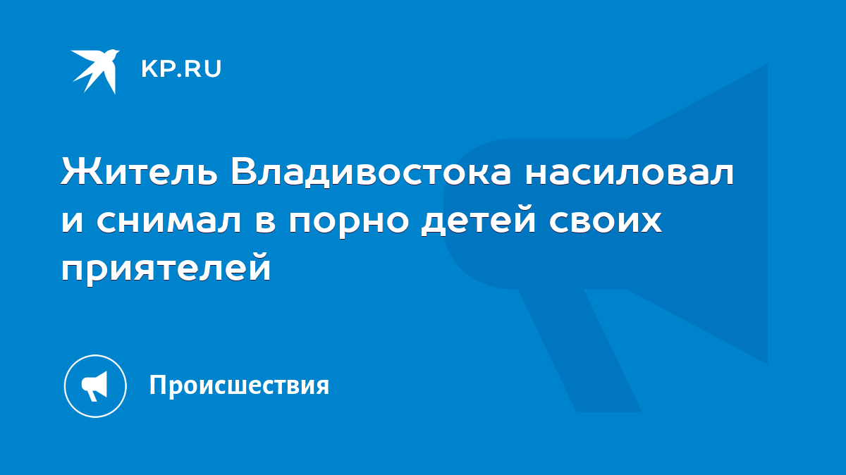 Житель Владивостока насиловал и снимал в порно детей своих приятелей - KP.RU