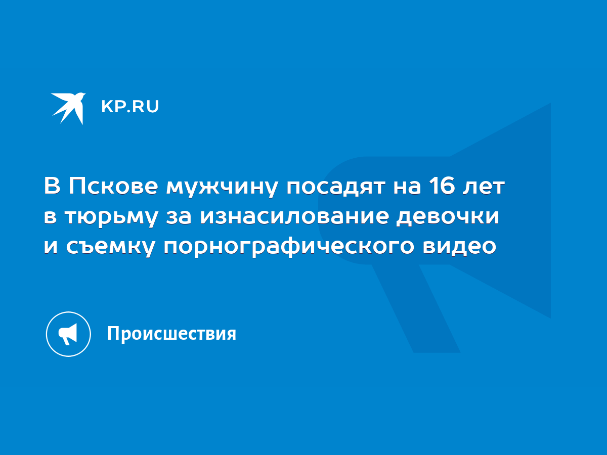 В Пскове мужчину посадят на 16 лет в тюрьму за изнасилование девочки и  съемку порнографического видео - KP.RU