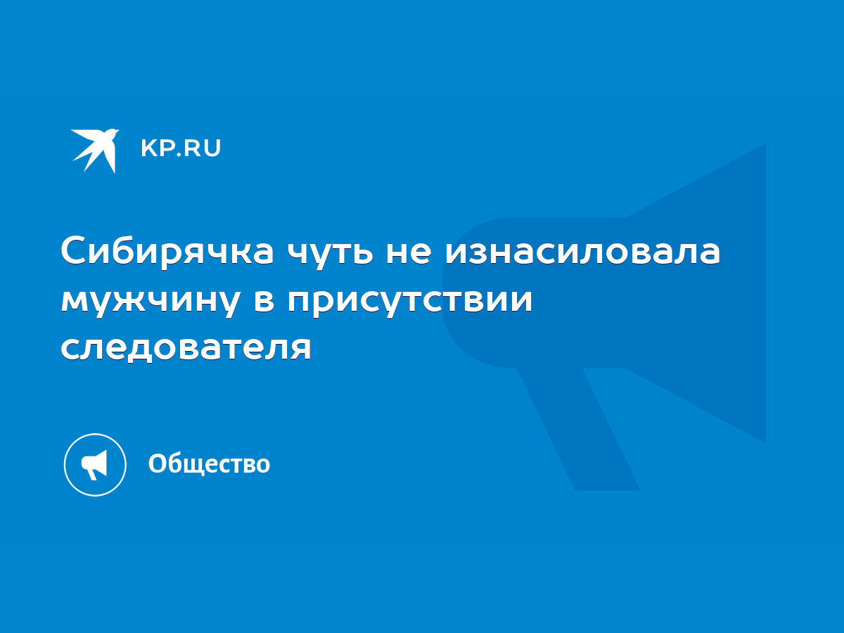 Сибирячка чуть не изнасиловала мужчину в присутствии следователя - KP.RU