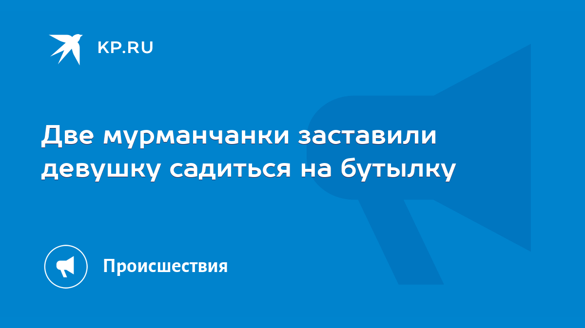 Две мурманчанки заставили девушку садиться на бутылку - KP.RU