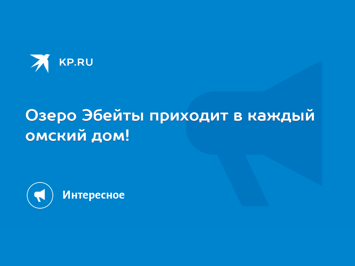 Озеро Эбейты приходит в каждый омский дом! - KP.RU