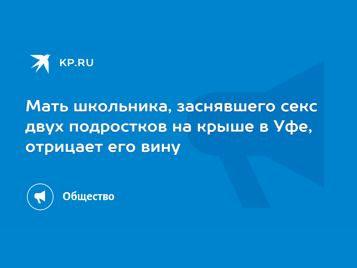 Мать школьника, заснявшего секс двух подростков на крыше в Уфе, отрицает  его вину - KP.RU