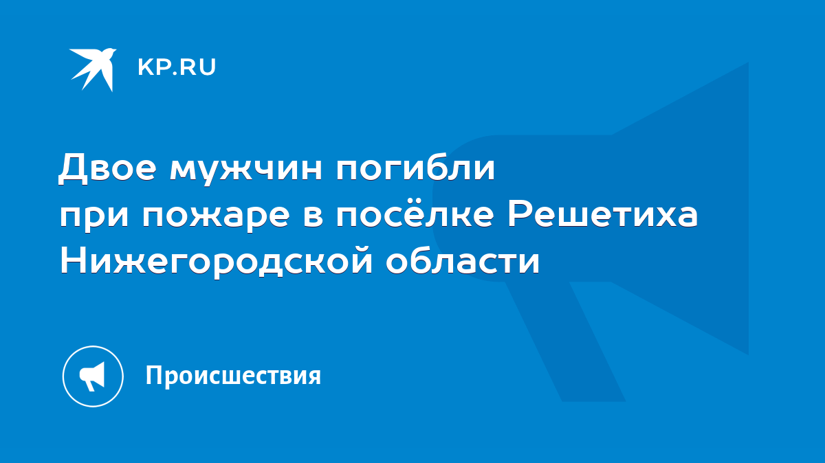 Двое мужчин погибли при пожаре в посёлке Решетиха Нижегородской области -  KP.RU