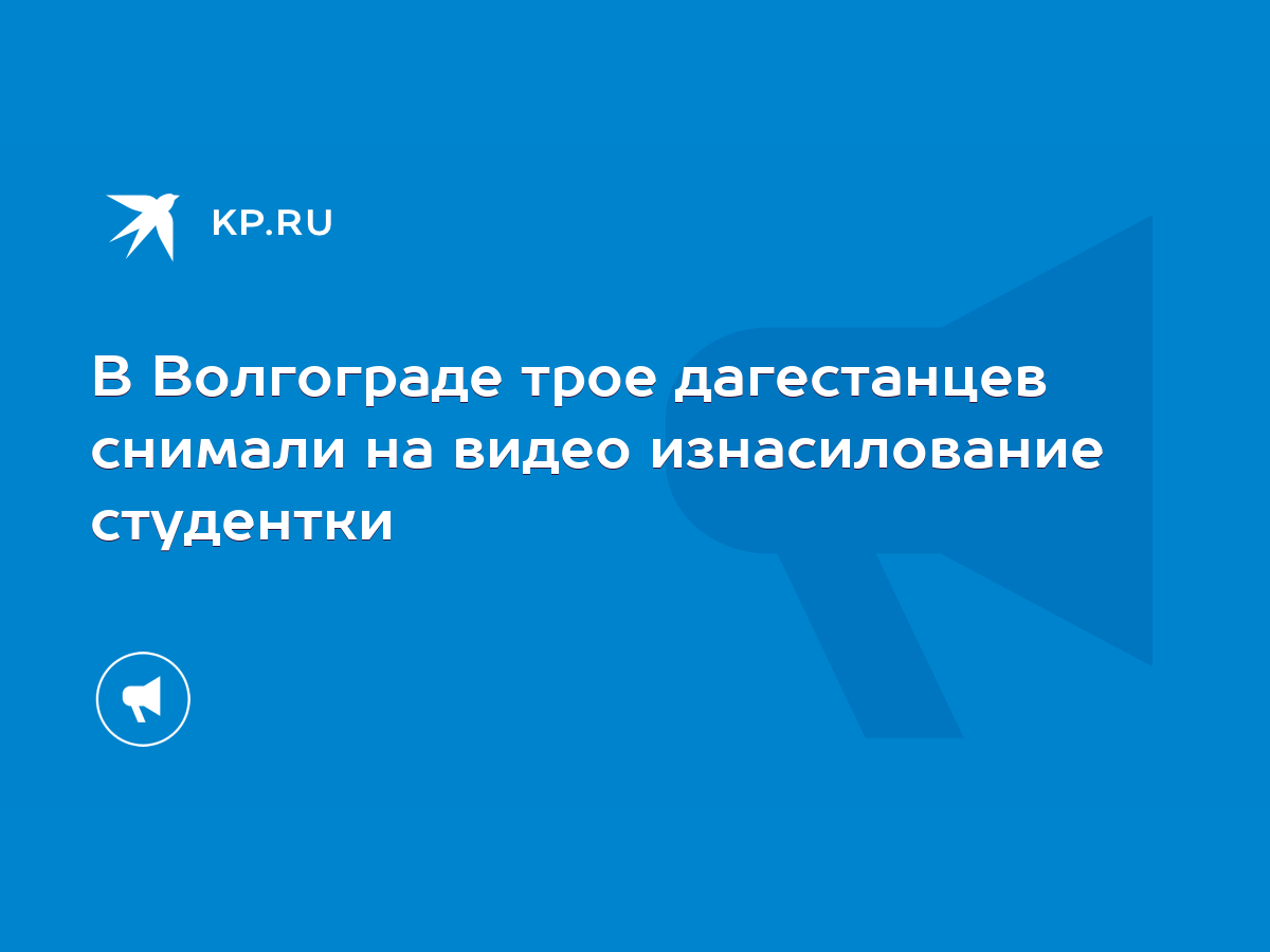 В Волгограде трое дагестанцев снимали на видео изнасилование студентки -  KP.RU