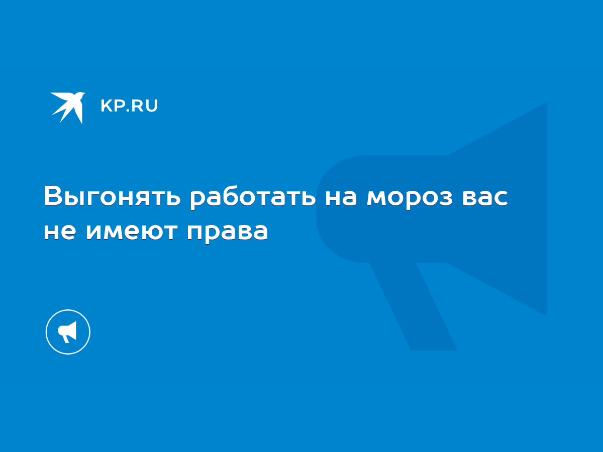 Выгонять работать на мороз вас не имеют права - KP.RU