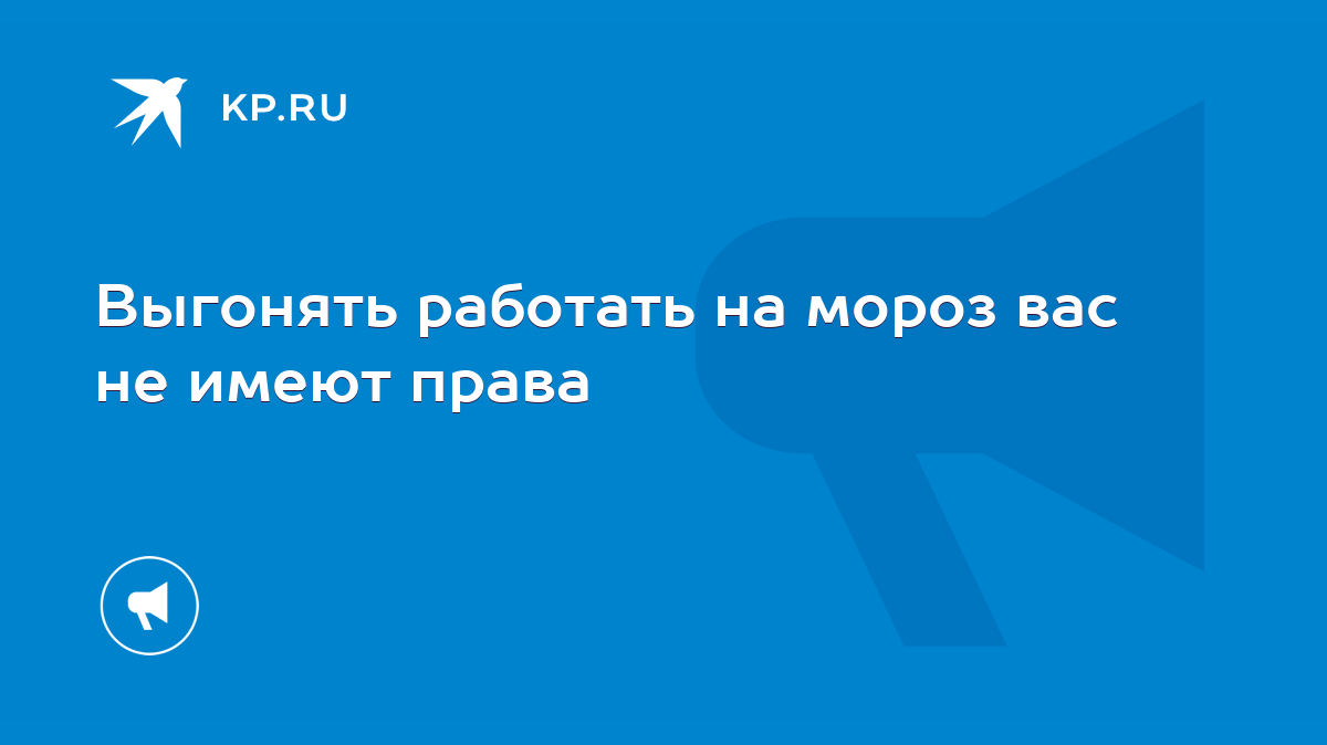 Выгонять работать на мороз вас не имеют права - KP.RU