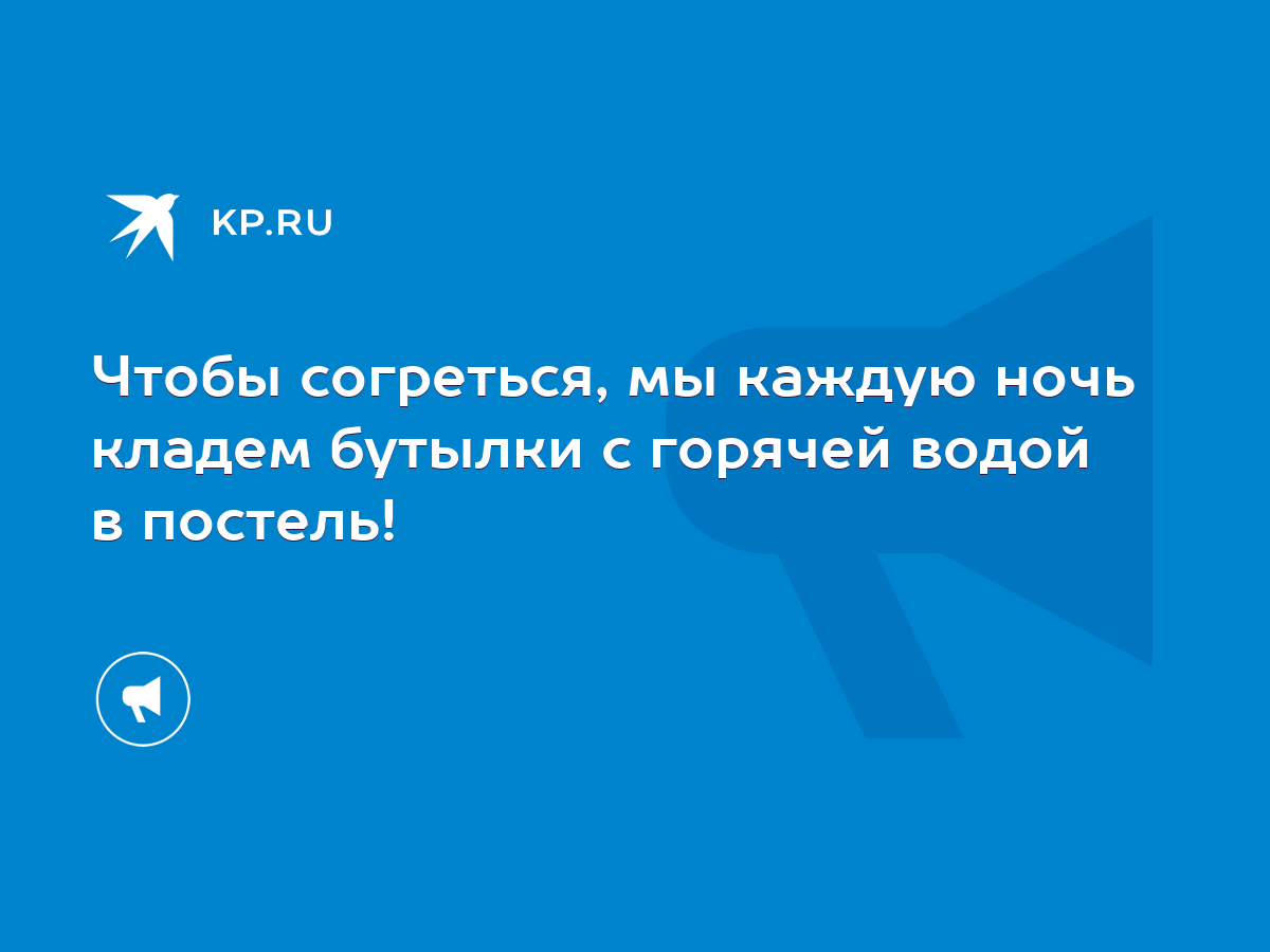 Чтобы согреться, мы каждую ночь кладем бутылки с горячей водой в постель! -  KP.RU