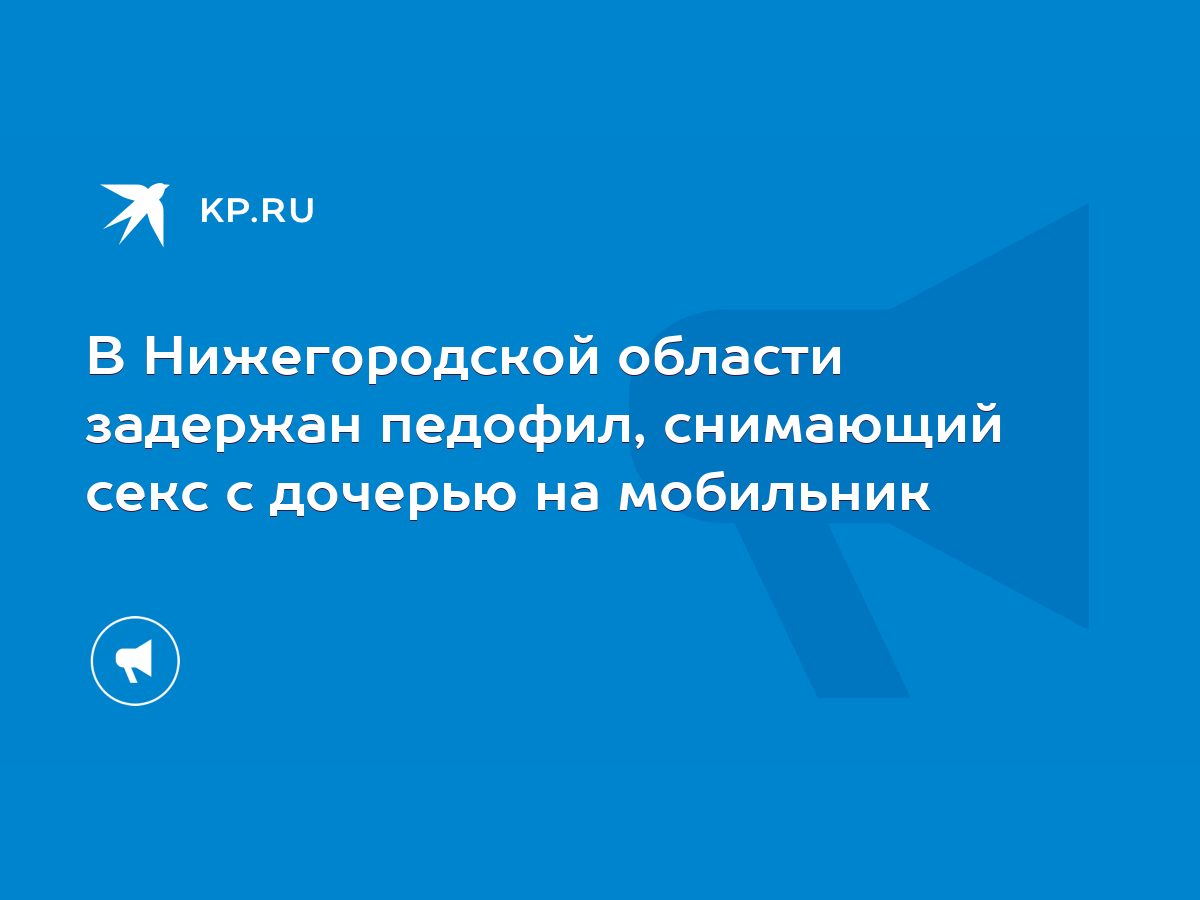 В Нижегородской области задержан педофил, снимающий секс с дочерью на  мобильник - KP.RU