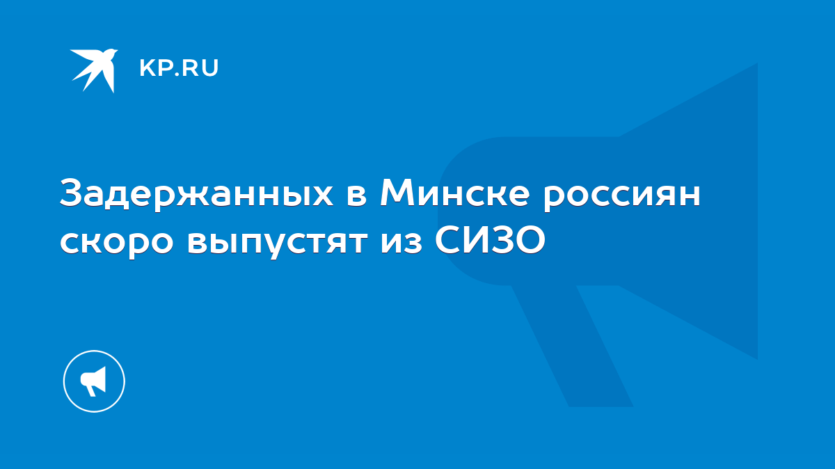 Задержанных в Минске россиян скоро выпустят из СИЗО - KP.RU