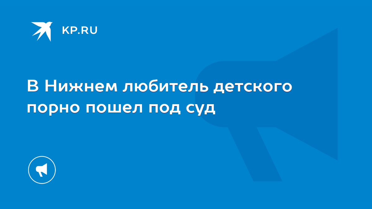 В Нижнем любитель детского порно пошел под суд - KP.RU