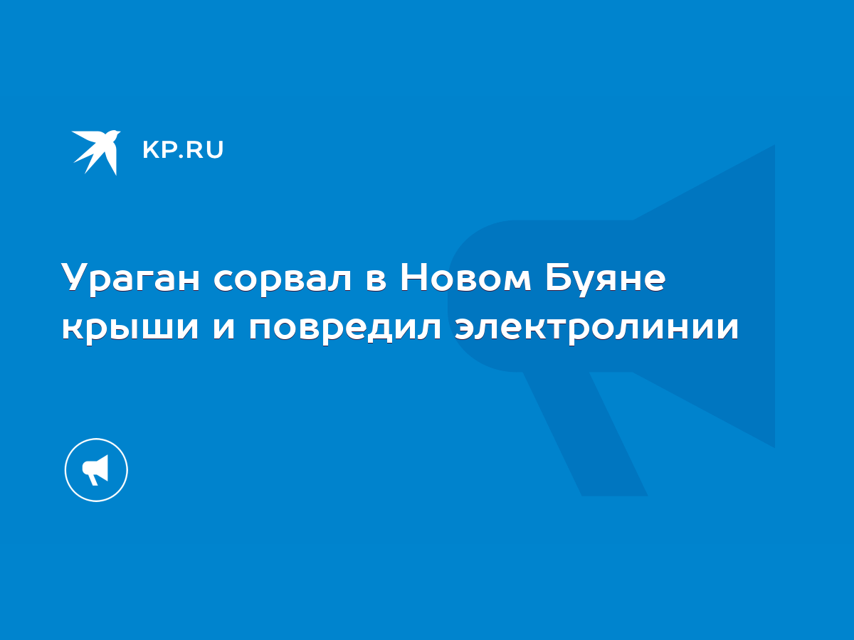 Ураган сорвал в Новом Буяне крыши и повредил электролинии - KP.RU