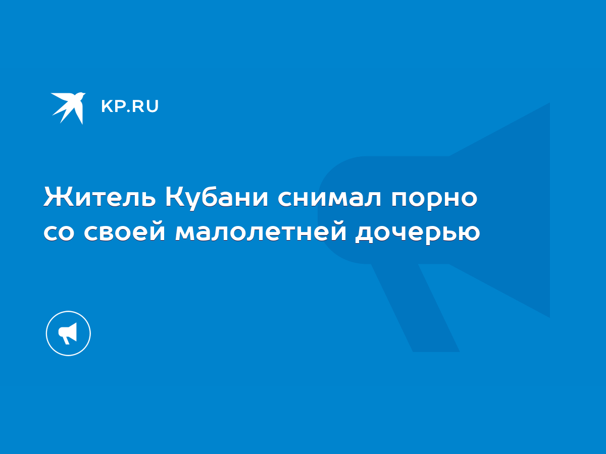 Житель Кубани снимал порно со своей малолетней дочерью - KP.RU